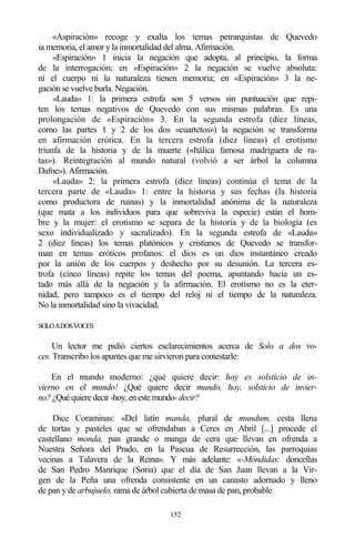 152
«Aspiración» recoge y exalta los temas petrarquistas de Quevedo
ia memoria, el amor y la inmortalidad del alma. Afirmación.
«Espiración» 1 inicia la negación que adopta, al principio, la forma
de la interrogación; en «Espiración» 2 la negación se vuelve absoluta:
ni el cuerpo ni la naturaleza tienen memoria; en «Espiración» 3 la ne-
gación se vuelve burla. Negación.
«Lauda» 1: la primera estrofa son 5 versos sin puntuación que repi-
ten los temas negativos de Quevedo con sus mismas palabras. Es una
prolongación de «Espiración» 3. En la segunda estrofa (diez líneas,
como las partes 1 y 2 de los dos «cuartetos») la negación se transforma
en afirmación erótica. En la tercera estrofa (diez líneas) el erotismo
triunfa de la historia y de la muerte («Itálica famosa madriguera de ra-
tas»). Reintegración al mundo natural (volvió a ser árbol la columna
Dafne»). Afirmación.
«Lauda» 2: la primera estrofa (diez líneas) continúa el tema de la
tercera parte de «Lauda» 1: entre la historia y sus fechas (la historia
como productora de ruinas) y la inmortalidad anónima de la naturaleza
(que mata a los individuos para que sobreviva la especie) están el hom-
bre y la mujer: el erotismo se separa de la historia y de la biología (es
sexo individualizado y sacralizado). En la segunda estrofa de «Lauda»
2 (diez líneas) los temas platónicos y cristianos de Quevedo se transfor-
man en temas eróticos profanos: el dios es un dios instantáneo creado
por la unión de los cuerpos y deshecho por su desunión. La tercera es-
trofa (cinco líneas) repite los temas del poema, apuntando hacia un es-
tado más allá de la negación y la afirmación. El erotismo no es la eter-
nidad, pero tampoco es el tiempo del reloj ni el tiempo de la naturaleza.
No la inmortalidad sino la vivacidad.
SOLOADOSVOCES
Un lector me pidió ciertos esclarecimientos acerca de Solo a dos vo-
ces. Transcribo los apuntes que me sirvieron para contestarle:
En el mundo moderno: ¿qué quiere decir: hoy es solsticio de in-
vierno en el mundo! ¿Qué quiere decir mundo, hoy, solsticio de invier-
no? ¿Qué quiere decir -hoy, en este mundo-decir?
Dice Coraminas: «Del latín manda, plural de mundum, cesta llena
de tortas y pasteles que se ofrendaban a Ceres en Abril [...] procede el
castellano monda, pan grande o manga de cera que llevan en ofrenda a
Nuestra Señora del Prado, en la Pascua de Resurrección, las parroquias
vecinas a Talavera de la Reina». Y más adelante: «-Móndidas: doncellas
de San Pedro Manrique (Soria) que el día de San Juan llevan a la Vir-
gen de la Peña una ofrenda consistente en un canasto adornado y lleno
de pan y de arbujuelo, rama de árbol cubierta de masa de pan, probable
 