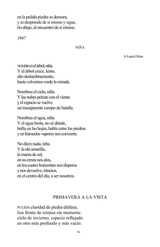 16
en la pulida piedra se demora,
y se desprende de sí mismo y sigue,
ríoabajo,alencuentrode símismo.
1947
NIÑA
A Laura Elena
NOMBRASelárbol,niña.
Y el árbol crece, lento,
altodeslumbramiento,
hasta volvernosverde la mirada.
Nombraselcielo,niña.
Ylasnubespeleanconelviento
yelespaciose vuelve
un transparente campo de batalla.
Nombraselagua,niña.
Y el agua brota, no sé dónde,
brilla en las hojas, habla entre las piedras
yenhúmedosvaporesnosconvierte.
Nodicesnada,niña.
Yla ola amarilla,
la marea de sol,
ensucresta nosalza,
enloscuatrohorizontesnosdispersa
ynosdevuelve,intactos,
en el centro del día, a ser nosotros.
PRIMAVERA A LA VISTA
PULIDA claridad de piedra diáfana,
lisa frente de estatua sin memoria:
cielo de invierno, espacio reflejado
en otro más profundo y más vacío.
 