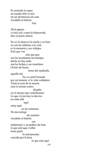 160
Si extiendo la mano
un cuerpo fofo el aire
un ser promiscuo sin cara
Acodado al balcón
Veo
(Noteapoyes,
si estás solo, contra la balaustrada,
dice el poeta chino)
No es la altura ni la noche y su luna
no son los infinitos a la vista
es la memoria y sus vértigos
Esto que veo
esto que gira
son las acechanzas las trampas
detrás no hay nada
son las fechas y sus remolinos
(Trono de hueso
trono del mediodía
aquella isla
En su cantil leonado
por un instante vi la vida verdadera
Tenía la cara de la muerte
eran el mismo rostro
disuelto
en el mismo mar centelleante)
Lo que viviste hoy te desvive
no estás allá
aquí
estoy aquí
en mi comienzo
No me reniego
me sustento
Acodado al balcón
veo
nubarrones y un pedazo de luna
lo que está aquí visible
casas gente
lo real presente
vencido por la hora
lo que está aquí
 