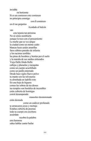 161
invisible
mi horizonte
Si es un comienzo este comienzo
no principia conmigo
con él comienzo
en él me perpetúo
Acodado al balcón
veo
esta lejanía tan próxima
No sé cómo nombrarla
aunque la toco con el pensamiento
La noche que se va a pique
la ciudad como un monte caído
blancas luces azules amarillas
faros súbitos paredes de infamia
y los racimos terribles
las pinas de hombres y bestias por el suelo
y la maraña de sus sueños enlazados
Vieja Delhi fétida Delhi
callejas y plazuelas y mezquitas
como un cuerpo acuchillado
como un jardín enterrado
Desde hace siglos llueve polvo
tu manto son las tolvaneras
tu almohada un ladrillo roto
En una hoja de higuera
comes las sobras de tus dioses
tus templos son burdeles de incurables
estás cubierta de hormigas
corral desamparado
mausoleo desmoronado
estás desnuda
como un cadáver profanado
te arrancaron joyas y mortaja
Estabas cubierta de poemas
todo tu cuerpo era escritura
acuérdate
recobra la palabra
eres hermosa
sabes hablar cantar bailar
 