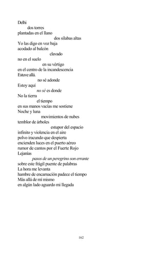 162
Delhi
dos torres
plantadas en el llano
dos sílabas altas
Yo las digo en voz baja
acodado al balcón
clavado
no en el suelo
en su vértigo
en el centro de la incandescencia
Estuveallá.
no sé adonde
Estoy aquí
no sé es donde
No la tierra
el tiempo
en sus manos vacías me sostiene
Noche y luna
movimientos de nubes
temblor de árboles
estupor del espacio
infinito y violencia en el aire
polvo iracundo que despierta
encienden luces en el puerto aéreo
rumor de cantos por el Fuerte Rojo
Lejanías
pasos de un peregrino son errante
sobre este frágil puente de palabras
La hora me levanta
hambre de encarnación padece el tiempo
Más allá de mí mismo
en algún lado aguardo mi llegada
 