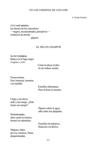 163
EN LOS JARDINES DE LOS LODI
A Claude Esteban
ENELazulunánime
los domos de los mausoleos
−−negros, reconcentrados, pensativos−−
emitieron de pronto
pájaros.
EL DÍA EN UDAIPUR
BLANCOelpalacio,
blanco en el lago negro.
Lingam y yoni.
Como la diosa al dios
tú me rodeas, noche.
Fresca terraza.
Eres inmensa, inmensa
a la medida.
Estrellas inhumanas.
Pero la hora es nuestra.
Caigo y me elevo,
ardo y me anego. ¿Sólo
tienes un cuerpo?
Pájaros sobre el agua,
alba sobre los párpados.
Ensimismados,
altos como la muerte,
brotan los mármoles.
Encallan los palacios,
blancura a la deriva.
Mujeres, niños
por los caminos: frutas
desparramadas.
 