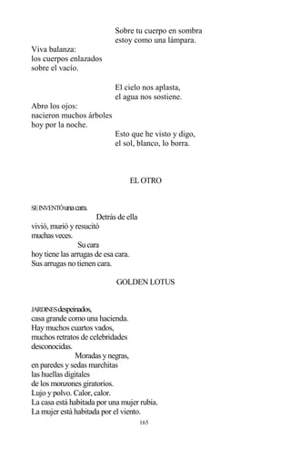 165
Sobre tu cuerpo en sombra
estoy como una lámpara.
Viva balanza:
los cuerpos enlazados
sobre el vacío.
El cielo nos aplasta,
el agua nos sostiene.
Abro los ojos:
nacieron muchos árboles
hoy por la noche.
Esto que he visto y digo,
el sol, blanco, lo borra.
EL OTRO
SEINVENTÓunacara.
Detrás de ella
vivió, murió y resucitó
muchasveces.
Sucara
hoy tiene las arrugas de esa cara.
Sus arrugas no tienen cara.
GOLDEN LOTUS
JARDINESdespeinados,
casa grande como una hacienda.
Hay muchos cuartos vados,
muchos retratos de celebridades
desconocidas.
Moradas y negras,
en paredes y sedas marchitas
las huellas digitales
de los monzones giratorios.
Lujo y polvo. Calor, calor.
La casa está habitada por una mujer rubia.
La mujer está habitada por el viento.
 
