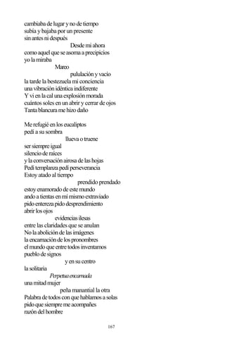 167
cambiabadelugarynodetiempo
subía y bajaba por un presente
sinantesnidespués
Desdemiahora
comoaquelqueseasomaaprecipicios
yolamiraba
Mareo
pululaciónyvacío
la tarde la bestezuela mi conciencia
unavibraciónidénticaindiferente
Yvienlacalunaexplosiónmorada
cuántos soles en un abrir y cerrar de ojos
Tantablancuramehizodaño
Merefugiéenloseucaliptos
pedí a su sombra
lluevaotruene
sersiempreigual
silencioderaíces
ylaconversaciónairosadelashojas
Pedítemplanzapedíperseverancia
Estoy atado al tiempo
prendido prendado
estoyenamoradodeestemundo
andoatientasenmímismoextraviado
pidoenterezapidodesprendimiento
abrirlosojos
evidenciasilesas
entre las claridades que se anulan
Nolaabolicióndelasimágenes
laencarnacióndelospronombres
elmundoqueentretodosinventamos
pueblodesignos
yensucentro
lasolitaria
Perpetuaencarnada
unamitadmujer
peña manantial la otra
Palabradetodosconquehablamosasolas
pidoquesiempremeacompañes
razóndelhombre
 