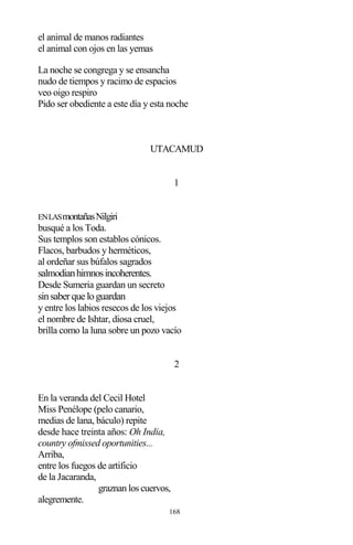 168
el animal de manos radiantes
el animal con ojos en las yemas
La noche se congrega y se ensancha
nudo de tiempos y racimo de espacios
veo oigo respiro
Pido ser obediente a este día y esta noche
UTACAMUD
1
ENLASmontañasNilgiri
busqué a los Toda.
Sus templos son establos cónicos.
Flacos, barbudos y herméticos,
al ordeñar sus búfalos sagrados
salmodianhimnosincoherentes.
Desde Sumeria guardan un secreto
sinsaberque loguardan
y entre los labios resecos de los viejos
el nombre de Ishtar, diosa cruel,
brilla como la luna sobre un pozo vacío
2
En la veranda del Cecil Hotel
Miss Penélope (pelo canario,
medias de lana, báculo) repite
desde hace treinta años: Oh India,
country ofmissed oportunities...
Arriba,
entre los fuegos de artificio
de la Jacaranda,
graznan los cuervos,
alegremente.
 