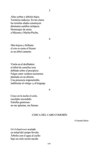 169
3
Altas yerbas y árboles bajos.
Territorio indeciso. En los claros
las termitas aladas construyen
diminutos castillos ciclópeos.
Homenajes de arena
a Micenas y Machu-Picchu.
4
Más hojoso y brillante
el nim es como el fresno:
es un árbol cantante.
5
Visión en el desfiladero:
el árbol de camelias rosa
doblado sobre el precipicio.
Fulgor entre verdores taciturnos
plantado en un abismo.
Una presencia impenetrable,
indiferente al vértigo -y al lenguaje.
6
Crece en la noche el cielo,
eucalipto encendido.
Estrellas generosas:
no me aplastan, me llaman.
CERCA DEL CABO COMORÍN
A Gerardo Deniz
ENUNland-roveraveriado
en mitad del campo llovido.
Árboles con el agua al cuello
bajo un cielo recién nacido
 