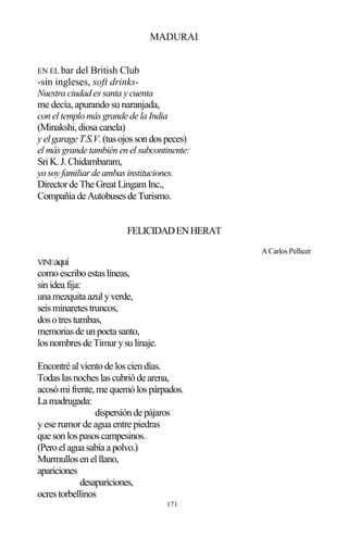 171
MADURAI
EN EL bar del British Club
-sin ingleses, soft drinks-
Nuestra ciudad es santa y cuenta
me decía, apurando su naranjada,
con el templo más grande de la India
(Minakshi,diosa canela)
y elgarage T.S.V.(tusojossondospeces)
el más grande también en el subcontinente:
SriK.J.Chidambaram,
yo soy familiar de ambas instituciones.
Directorde The GreatLingam Inc.,
Compañía de Autobusesde Turismo.
FELICIDADENHERAT
A Carlos Pellicer
VINEaquí
comoescriboestaslíneas,
sinidea fija:
una mezquita azulyverde,
seisminaretestruncos,
dosotrestumbas,
memoriasde unpoeta santo,
losnombresde Timurysulinaje.
Encontré alvientode losciendías.
Todaslasnocheslascubrióde arena,
acosómifrente,me quemólospárpados.
La madrugada:
dispersiónde pájaros
yese rumor de agua entre piedras
que sonlospasoscampesinos.
(Peroelagua sabía a polvo.)
Murmullosenelllano,
apariciones
desapariciones,
ocrestorbellinos
 