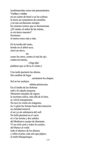 172
insubstanciales como mis pensamientos.
Vueltasyvueltas
en un cuarto de hotel o en las colinas:
la tierra un cementerio de camellos
y en mis cavilaciones siempre
los mismos rostros que se desmoronan.
¿El viento, el señor de las ruinas,
es mi único maestro?
Erosiones:
el menos crece más y más.
En la tumba del santo,
hondo en el árbol seco,
clavé un clavo,
no,
como los otros, contra el mal de ojo:
contra mí mismo,
(Algo dije:
palabras que se lleva el viento.)
Una tarde pactaron las alturas.
Sin cambiar de lugar
caminaron los chopos.
Sol en los azulejos
súbitas primaveras.
En el Jardín de las Señoras
subí a la cúpula turquesa.
Minaretes tatuados de signos:
la escritura cúfica, más allá de la letra,
se volvió transparente.
No tuve la visión sin imágenes,
no vi girar las formas hasta desvanecerse
en claridad inmóvil,
el ser ya sin substancia del sufí.
No bebí plenitud en el vacío
ni vi las treinta y dos señales
del Bodisatva cuerpo de diamante.
Vi un cielo azul y todos los azules,
del blanco al verde
todo el abanico de los álamos
y sobre el pino, más aire que pájaro,
el mirlo blanquinegro.
 