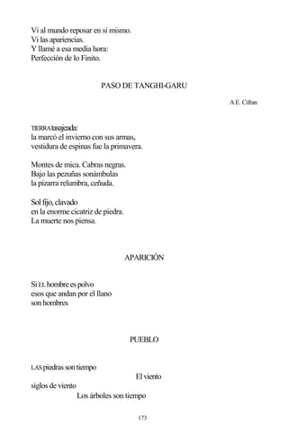 173
Vi al mundo reposar en sí mismo.
Vi las apariencias.
Y llamé a esa media hora:
Perfección de lo Finito.
PASO DE TANGHI-GARU
A E. Cifran
TIERRAtasajeada:
la marcó el invierno con sus armas,
vestidura de espinas fue la primavera.
Montes de mica. Cabras negras.
Bajo las pezuñas sonámbulas
la pizarra relumbra, ceñuda.
Solfijo,clavado
en la enorme cicatriz de piedra.
La muerte nos piensa.
APARICIÓN
SiELhombreespolvo
esos que andan por el llano
son hombres
PUEBLO
LASpiedrassontiempo
Elviento
siglos de viento
Los árboles son tiempo
 