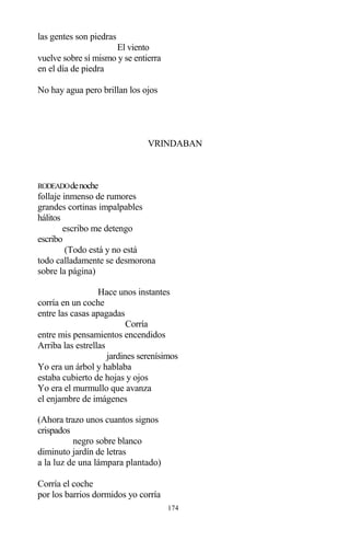 174
las gentes son piedras
El viento
vuelve sobre sí mismo y se entierra
en el día de piedra
No hay agua pero brillan los ojos
VRINDABAN
RODEADOdenoche
follaje inmenso de rumores
grandes cortinas impalpables
hálitos
escribo me detengo
escribo
(Todo está y no está
todo calladamente se desmorona
sobre la página)
Hace unos instantes
corría en un coche
entre las casas apagadas
Corría
entre mis pensamientos encendidos
Arriba las estrellas
jardines serenísimos
Yo era un árbol y hablaba
estaba cubierto de hojas y ojos
Yo era el murmullo que avanza
el enjambre de imágenes
(Ahora trazo unos cuantos signos
crispados
negro sobre blanco
diminuto jardín de letras
a la luz de una lámpara plantado)
Corría el coche
por los barrios dormidos yo corría
 