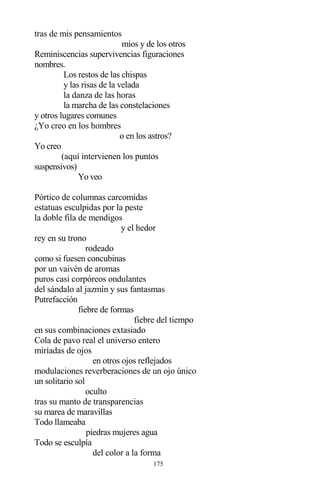 175
tras de mis pensamientos
míos y de los otros
Reminiscencias supervivencias figuraciones
nombres.
Los restos de las chispas
y las risas de la velada
la danza de las horas
la marcha de las constelaciones
y otros lugares comunes
¿Yo creo en los hombres
o en los astros?
Yo creo
(aquí intervienen los puntos
suspensivos)
Yo veo
Pórtico de columnas carcomidas
estatuas esculpidas por la peste
la doble fila de mendigos
y el hedor
rey en su trono
rodeado
como si fuesen concubinas
por un vaivén de aromas
puros casi corpóreos ondulantes
del sándalo al jazmín y sus fantasmas
Putrefacción
fiebre de formas
fiebre del tiempo
en sus combinaciones extasiado
Cola de pavo real el universo entero
miríadas de ojos
en otros ojos reflejados
modulaciones reverberaciones de un ojo único
un solitario sol
oculto
tras su manto de transparencias
su marea de maravillas
Todo llameaba
piedras mujeres agua
Todo se esculpía
del color a la forma
 