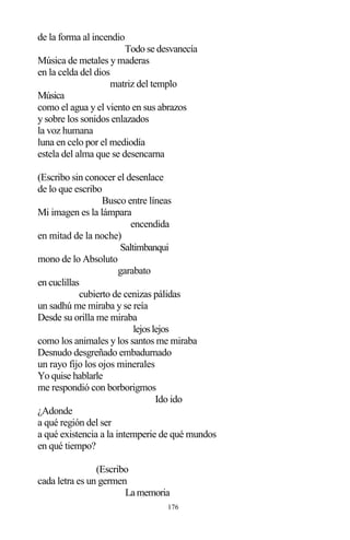 176
de la forma al incendio
Todo se desvanecía
Música de metales y maderas
en la celda del dios
matriz del templo
Música
como el agua y el viento en sus abrazos
y sobre los sonidos enlazados
la voz humana
luna en celo por el mediodía
estela del alma que se desencarna
(Escribo sin conocer el desenlace
de lo que escribo
Busco entre líneas
Mi imagen es la lámpara
encendida
en mitad de la noche)
Saltimbanqui
mono de lo Absoluto
garabato
en cuclillas
cubierto de cenizas pálidas
un sadhú me miraba y se reía
Desde su orilla me miraba
lejoslejos
como los animales y los santos me miraba
Desnudo desgreñado embadurnado
un rayo fijo los ojos minerales
Yo quise hablarle
me respondió con borborigmos
Ido ido
¿Adonde
a qué región del ser
a qué existencia a la intemperie de qué mundos
en qué tiempo?
(Escribo
cada letra es un germen
La memoria
 