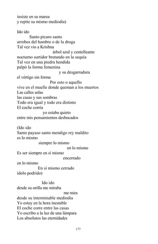 177
insiste en su marea
y repite su mismo mediodía)
Ido ido
Santo picaro santo
arrobos del hambre o de la droga
Tal vez vio a Krishna
árbol azul y centelleante
nocturno surtidor brotando en la sequía
Tal vez en una piedra hendida
palpó la forma femenina
y su desgarradura
el vértigo sin forma
Por esto o aquello
vive en el muelle donde queman a los muertos
Las calles solas
las casas y sus sombras
Todo era igual y todo era distinto
El coche corría
yo estaba quieto
entre mis pensamientos desbocados
(Ido ido
Santo payaso santo mendigo rey maldito
es lo mismo
siempre lo mismo
en lo mismo
Es ser siempre en sí mismo
encerrado
en lo mismo
En sí mismo cerrado
ídolo podrido)
Ido ido
desde su orilla me miraba
me mira
desde su interminable mediodía
Yo estoy en la hora inestable
El coche corre entre las casas
Yo escribo a la luz de una lámpara
Los absolutos las eternidades
 