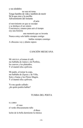 178
y sus aledaños
no son mi tema
Tengo hambre de vida y también de morir
Sé lo que creo y lo escribo
Advenimiento del instante
el acto
el movimiento en que se esculpe
y se deshace el ser entero
Conciencia y manos para asir el tiempo
soy una historia
una memoria que se inventa
Nunca estoy solo hablo siempre contigo
hablas siempre conmigo
A obscuras voy y planto signos
CANCIÓN MEXICANA
Mi ABUELO, al tomar el café,
me hablaba de Juárez y de Porfirio,
los zuavos y los plateados.
Y el mantel olía a pólvora.
Mi padre, al tomar la copa,
me hablaba de Zapata y de Villa,
Soto y Gama y los Flores Magón.
Y el mantel olía a pólvora.
Yo me quedo callado:
¿de quién podría hablar?
TUMBA DEL POETA
EL LIBRO
el vaso
el verde obscuramente tallo
el disco
lecho de la bella durmiente la música
 