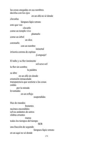 179
las cosas anegadas en sus nombres
decirlas con los ojos
en un allá no sé donde
clavarlas
lámpara lápiz retrato
esto que veo
clavarlo
como un templo vivo
plantarlo
como un árbol
un dios
coronarlo
con un nombre
inmortal
irrisoria corona de espinas
¡Lenguaje!
El tallo y su flor inminente
sol-sexo-sol
la flor sin sombra
la palabra
se abre
en un allá sin donde
extensión inmaculada
transparencia que sostiene a las cosas
caídas
por la mirada
levantadas
en un reflejo
suspendidas
Haz de mundos
Instantes
racimos encendidos
selvas andantes de astros
sílabas errantes
marea
todos los tiempos del tiempo
SER
una fracción de segundo
lámpara lápiz retrato
en un aquí no sé donde
 