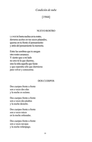 18
Condición de nube
[1944]
NUEVO ROSTRO
LANOCHEborranochesenturostro,
derrama aceites en tus secos párpados,
quema en tu frente el pensamiento
yatrásdelpensamientola memoria.
Entre lassombrasque te anegan
otrorostroamanece.
Y siento que a mi lado
no eres tú la que duerme,
sinola niña aquella que fuiste
y que esperaba sólo que durmieras
para volver y conocerme.
DOS CUERPOS
Dos cuerpos frente a frente
son a veces dos olas
y la noche es océano.
Dos cuerpos frente a frente
son a veces dos piedras
y la noche desierto.
Dos cuerpos frente a frente
son a veces raíces
en la noche enlazadas.
Dos cuerpos frente a frente
son a veces navajas
y la noche relámpago.
 