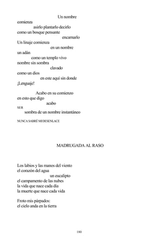 180
Un nombre
comienza
asirlo plantarlo decirlo
como un bosque pensante
encarnarlo
Un linaje comienza
en un nombre
un adán
como un templo vivo
nombre sin sombra
clavado
como un dios
en este aquí sin donde
¡Lenguaje!
Acabo en su comienzo
en esto que digo
acabo
SER
sombra de un nombre instantáneo
NUNCASABRÉMIDESENLACE
MADRUGADA AL RASO
Los labios y las manos del viento
el corazón del agua
un eucalipto
el campamento de las nubes
la vida que nace cada día
la muerte que nace cada vida
Froto mis párpados:
el cielo anda en la tierra
 