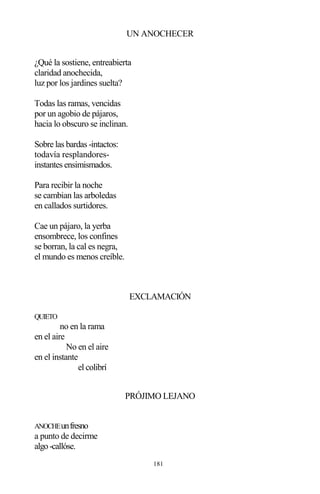 181
UN ANOCHECER
¿Qué la sostiene, entreabierta
claridad anochecida,
luz por los jardines suelta?
Todas las ramas, vencidas
por un agobio de pájaros,
hacia lo obscuro se inclinan.
Sobre las bardas -intactos:
todavía resplandores-
instantes ensimismados.
Para recibir la noche
se cambian las arboledas
en callados surtidores.
Cae un pájaro, la yerba
ensombrece, los confines
se borran, la cal es negra,
el mundo es menos creíble.
EXCLAMACIÓN
QUIETO
no en la rama
en el aire
No en el aire
en el instante
el colibrí
PRÓJIMO LEJANO
ANOCHEunfresno
a punto de decirme
algo-callóse.
 
