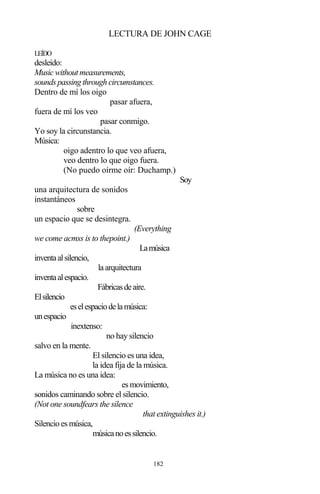 182
LECTURA DE JOHN CAGE
LEÍDO
desleído:
Music without measurements,
sounds passing through circumstances.
Dentro de mí los oigo
pasar afuera,
fuera de mí los veo
pasar conmigo.
Yo soy la circunstancia.
Música:
oigo adentro lo que veo afuera,
veo dentro lo que oigo fuera.
(No puedo oírme oír: Duchamp.)
Soy
una arquitectura de sonidos
instantáneos
sobre
un espacio que se desintegra.
(Everything
we come acmss is to thepoint.)
Lamúsica
inventaalsilencio,
la arquitectura
inventaalespacio.
Fábricasdeaire.
Elsilencio
eselespaciodelamúsica:
unespacio
inextenso:
no hay silencio
salvo en la mente.
El silencio es una idea,
la idea fija de la música.
La música no es una idea:
es movimiento,
sonidos caminando sobre el silencio.
(Not one soundfears the silence
that extinguishes it.)
Silencio es música,
músicanoessilencio.
 