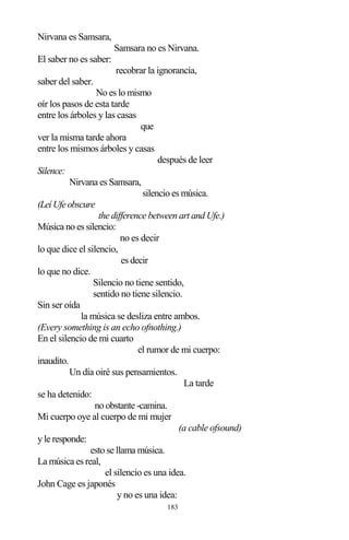 183
Nirvana es Samsara,
Samsara no es Nirvana.
El saber no es saber:
recobrar la ignorancia,
saber del saber.
No es lo mismo
oír los pasos de esta tarde
entre los árboles y las casas
que
ver la misma tarde ahora
entre los mismos árboles y casas
después de leer
Silence:
Nirvana es Samsara,
silencio es música.
(LeíUfeobscure
the difference between art and Ufe.)
Música no es silencio:
no es decir
lo que dice el silencio,
es decir
lo que no dice.
Silencio no tiene sentido,
sentido no tiene silencio.
Sin ser oída
la música se desliza entre ambos.
(Every something is an echo ofnothing.)
En el silencio de mi cuarto
el rumor de mi cuerpo:
inaudito.
Un día oiré sus pensamientos.
La tarde
se ha detenido:
no obstante -camina.
Mi cuerpo oye al cuerpo de mi mujer
(a cable ofsound)
y le responde:
esto se llama música.
La música es real,
el silencio es una idea.
John Cage es japonés
y no es una idea:
 