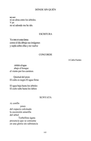 185
DÓNDE SIN QUIÉN
NO HAY
ni un alma entre los árboles.
Y yo
no sé adonde me he ido.
ESCRITURA
YoDIBUJOestasletras
comoeldía dibuja susimágenes
ysopla sobre ellasynovuelve
CONCORDE
ACarlosFuentes
ARRIBAelagua
abajo el bosque
el viento por los caminos
Quietud del pozo
El cubo es negro El agua firme
El agua baja hasta los árboles
El cielo sube hasta los labios
SUNYATA
AL confín
yesca
del espacio calcinado
la ascensión amarilla
del árbol
Torbellino ágata
presencia que se consume
en una gloria sin substancia
 