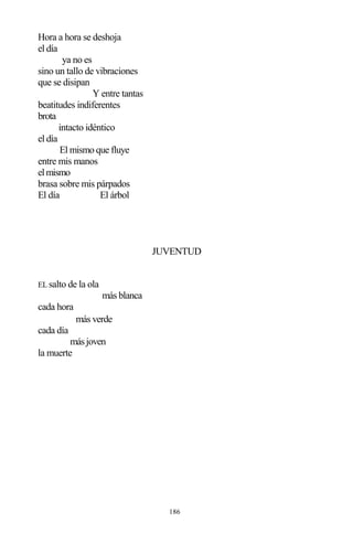 186
Hora a hora se deshoja
el día
ya no es
sino un tallo de vibraciones
que se disipan
Y entre tantas
beatitudes indiferentes
brota
intacto idéntico
el día
El mismo que fluye
entre mis manos
elmismo
brasa sobre mis párpados
El día El árbol
JUVENTUD
EL salto de la ola
más blanca
cada hora
más verde
cada día
másjoven
la muerte
 