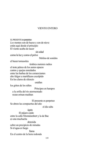 189
VIENTO ENTERO
ELPRESENTEesperpetuo
Los montes son de hueso y son de nieve
están aquí desde el principio
El viento acaba de nacer
sinedad
comola luzycomoelpolvo
Molino de sonidos
el bazar tornasolea
timbres motores radios
el trote pétreo de los asnos opacos
cantos y quejas enredados
entre las barbas de los comerciantes
alto fulgor a martillazos esculpido
En los claros de silencio
estallan
los gritos de los niños
Príncipes en harapos
a la orilla del río atormentado
rezan orinan meditan
El presente es perpetuo
Se abren las compuertas del año
el día salta
ágata
El pájaro caído
entre la calle Montalambert y la de Bac
es una muchacha
detenida
sobre un precipicio de miradas
Si el agua es fuego
llama
En el centro de la hora redonda
 