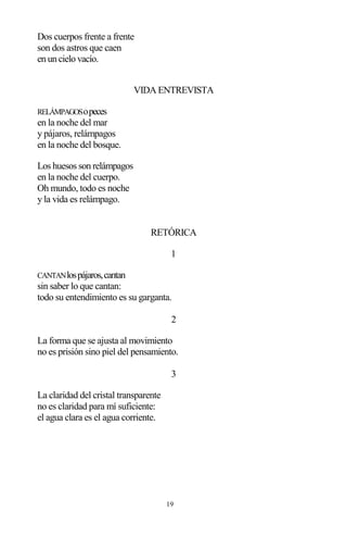 19
Dos cuerpos frente a frente
son dos astros que caen
en un cielo vacío.
VIDA ENTREVISTA
RELÁMPAGOSopeces
en la noche del mar
y pájaros, relámpagos
en la noche del bosque.
Los huesos son relámpagos
en la noche del cuerpo.
Oh mundo, todo es noche
y la vida es relámpago.
RETÓRICA
1
CANTANlospájaros,cantan
sin saber lo que cantan:
todo su entendimiento es su garganta.
2
La forma que se ajusta al movimiento
no es prisión sino piel del pensamiento.
3
La claridad del cristal transparente
no es claridad para mí suficiente:
el agua clara es el agua corriente.
 