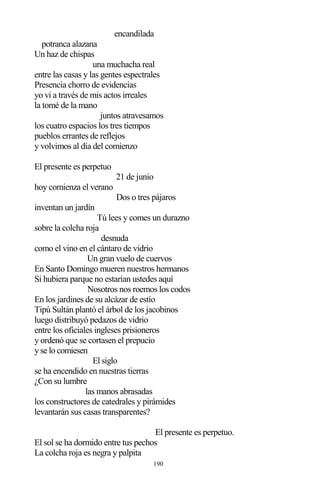 190
encandilada
potranca alazana
Un haz de chispas
una muchacha real
entre las casas y las gentes espectrales
Presencia chorro de evidencias
yo vi a través de mis actos irreales
la tomé de la mano
juntos atravesamos
los cuatro espacios los tres tiempos
pueblos errantes de reflejos
y volvimos al día del comienzo
El presente es perpetuo
21 de junio
hoy comienza el verano
Dos o tres pájaros
inventan un jardín
Tú lees y comes un durazno
sobre la colcha roja
desnuda
como el vino en el cántaro de vidrio
Un gran vuelo de cuervos
En Santo Domingo mueren nuestros hermanos
Si hubiera parque no estarían ustedes aquí
Nosotros nos roemos los codos
En los jardines de su alcázar de estío
Tipú Sultán plantó el árbol de los jacobinos
luego distribuyó pedazos de vidrio
entre los oficiales ingleses prisioneros
y ordenó que se cortasen el prepucio
y se lo comiesen
El siglo
se ha encendido en nuestras tierras
¿Con su lumbre
las manos abrasadas
los constructores de catedrales y pirámides
levantarán sus casas transparentes?
El presente es perpetuo.
El sol se ha dormido entre tus pechos
La colcha roja es negra y palpita
 