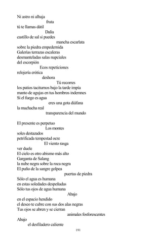 191
Ni astro ni alhaja
fruta
tú te llamas dátil
Dalia
castillo de sal si puedes
mancha escarlata
sobre la piedra empedernida
Galerías terrazas escaleras
desmanteladas salas nupciales
del escorpión
Ecos repeticiones
relojería erótica
deshora
Tú recorres
los patios taciturnos bajo la tarde impía
manto de agujas en tus hombros indemnes
Si el fuego es agua
eres una gota diáfana
la muchacha real
transparencia del mundo
El presente es perpetuo
Los montes
soles destazados
petrificada tempestad ocre
El viento rasga
ver duele
El cielo es otro abismo más alto
Garganta de Salang
la nube negra sobre la roca negra
El puño de la sangre golpea
puertas de piedra
Sólo el agua es humana
en estas soledades despeñadas
Sólo tus ojos de agua humana
Abajo
en el espacio hendido
el deseo te cubre con sus dos alas negras
Tus ojos se abren y se cierran
animales fosforescentes
Abajo
el desfiladero caliente
 