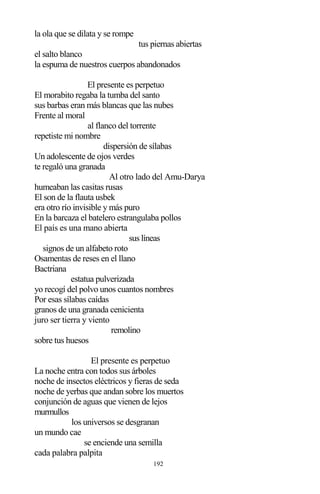 192
la ola que se dilata y se rompe
tus piernas abiertas
el salto blanco
la espuma de nuestros cuerpos abandonados
El presente es perpetuo
El morabito regaba la tumba del santo
sus barbas eran más blancas que las nubes
Frente al moral
al flanco del torrente
repetiste mi nombre
dispersión de sílabas
Un adolescente de ojos verdes
te regaló una granada
Al otro lado del Amu-Darya
humeaban las casitas rusas
El son de la flauta usbek
era otro río invisible y más puro
En la barcaza el batelero estrangulaba pollos
El país es una mano abierta
sus líneas
signos de un alfabeto roto
Osamentas de reses en el llano
Bactriana
estatua pulverizada
yo recogí del polvo unos cuantos nombres
Por esas sílabas caídas
granos de una granada cenicienta
juro ser tierra y viento
remolino
sobre tus huesos
El presente es perpetuo
La noche entra con todos sus árboles
noche de insectos eléctricos y fieras de seda
noche de yerbas que andan sobre los muertos
conjunción de aguas que vienen de lejos
murmullos
los universos se desgranan
un mundo cae
se enciende una semilla
cada palabra palpita
 