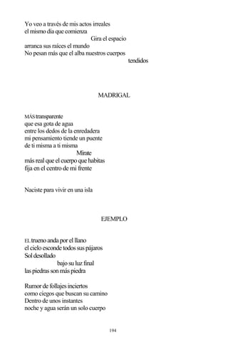 194
Yo veo a través de mis actos irreales
el mismo día que comienza
Gira el espacio
arranca sus raíces el mundo
No pesan más que el alba nuestros cuerpos
tendidos
MADRIGAL
MÁStransparente
que esa gota de agua
entre los dedos de la enredadera
mi pensamiento tiende un puente
de ti misma a ti misma
Mírate
másrealque elcuerpoque habitas
fija en el centro de mi frente
Naciste para vivir en una isla
EJEMPLO
ELtruenoanda porelllano
elcieloesconde todossuspájaros
Soldesollado
bajosuluzfinal
laspiedrassonmáspiedra
Rumorde follajesinciertos
como ciegos que buscan su camino
Dentro de unos instantes
noche y agua serán un solo cuerpo
 