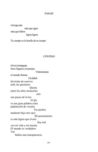 195
PASAJE
MÁSqueaire
más que agua
más que labios
ligera ligera
Tu cuerpo es la huella de tu cuerpo
CONTIGO
RÁFAGASturquesa
loros fugaces en parejas
Vehemencias
el mundo llamea
Unárbol
hirviente de cuervos
arde sin quemarse
Quieta
entre los altos tornasoles
eres
una pausa de la luz
El día
es una gran palabra clara
palpitación de vocales
Tus pechos
maduran bajo mis ojos
Mi pensamiento
es más ligero que el aire
Soy real
veo mi vida y mi muerte
El mundo es verdadero
Veo
habito una transparencia
 