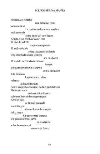 196
SOL SOBRE UNA MANTA
ACRIBILLADAporlaluz
una mitad del muro
salina vertical
La cortina su derramada sombra
azul marejada
sobre la cal del otro lienzo
Afuera el sol combate con el mar
El piso de ladrillo
respirado respirante
El azul se tiende
sobre la cama se extiende
Una almohada rosada sostiene
una muchacha
El vestido lacre todavía caliente
losojos
entrecerrados no por la espera
por la visitación
Está descalza
La plata tosca enlaza
refresca
un brazo desnudo
Sobre sus pechos valientes baila el puñal del sol
Hacia su vientre
eminencia inminencia
sube una línea de hormigas negras
Abre los ojos
de la miel quemada
la miel negra
al centelleo de la amapola
la luz negra
Un jarro sobre la mesa
Un girasol sobre el jarro
La muchacha
sobre la manta azul
un sol más fresco
 
