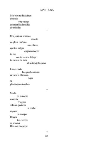 197
MAITHUNA
Mis ojos te descubren
desnuda
y te cubren
con una lluvia cálida
de miradas
*
Una jaula de sonidos
abierta
en plena mañana
más blanca
que tus nalgas
en plena noche
tu risa
o más bien tu follaje
tu camisa de luna
al saltar de la cama
Luz cernida
la espiral cantante
devana la blancura.
Aspa
X
plantada en un abra
*
Midía
en tu noche
revienta
Tu grito
salta en pedazos
La noche
esparce
tu cuerpo
Resaca
tus cuerpos
se anudan
Otra vez tu cuerpo
*
 