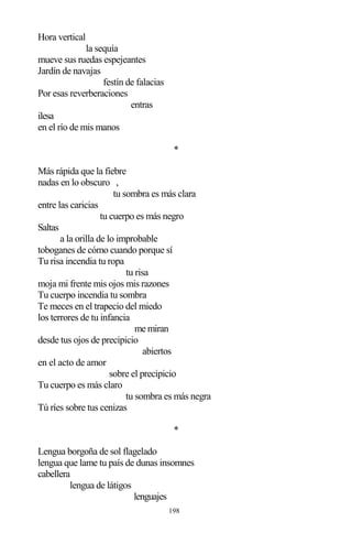 198
Hora vertical
la sequía
mueve sus ruedas espejeantes
Jardín de navajas
festín de falacias
Por esas reverberaciones
entras
ilesa
en el río de mis manos
*
Más rápida que la fiebre
nadas en lo obscuro ,
tu sombra es más clara
entre las caricias
tu cuerpo es más negro
Saltas
a la orilla de lo improbable
toboganes de cómo cuando porque sí
Tu risa incendia tu ropa
tu risa
moja mi frente mis ojos mis razones
Tu cuerpo incendia tu sombra
Te meces en el trapecio del miedo
los terrores de tu infancia
me miran
desde tus ojos de precipicio
abiertos
en el acto de amor
sobre el precipicio
Tu cuerpo es más claro
tu sombra es más negra
Tú ríes sobre tus cenizas
*
Lengua borgoña de sol flagelado
lengua que lame tu país de dunas insomnes
cabellera
lengua de látigos
lenguajes
 