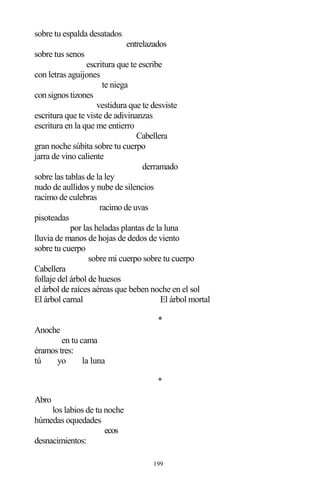 199
sobre tu espalda desatados
entrelazados
sobre tus senos
escritura que te escribe
con letras aguijones
te niega
con signos tizones
vestidura que te desviste
escritura que te viste de adivinanzas
escritura en la que me entierro
Cabellera
gran noche súbita sobre tu cuerpo
jarra de vino caliente
derramado
sobre las tablas de la ley
nudo de aullidos y nube de silencios
racimo de culebras
racimo de uvas
pisoteadas
por las heladas plantas de la luna
lluvia de manos de hojas de dedos de viento
sobre tu cuerpo
sobre mi cuerpo sobre tu cuerpo
Cabellera
follaje del árbol de huesos
el árbol de raíces aéreas que beben noche en el sol
El árbol carnal El árbol mortal
*
Anoche
en tu cama
éramos tres:
tú yo la luna
*
Abro
los labios de tu noche
húmedas oquedades
ecos
desnacimientos:
 