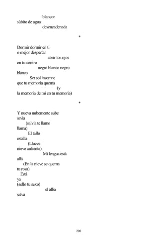 200
blancor
súbito de agua
desencadenada
*
Dormir dormir en ti
o mejor despertar
abrir los ojos
en tu centro
negro blanco negro
blanco
Ser sol insomne
que tu memoria quema
(y
la memoria de mí en tu memoria)
*
Y nueva nubemente sube
savia
(salvia te llamo
llama)
El tallo
estalla
(Llueve
nieve ardiente)
Mi lengua está
allá
(En la nieve se quema
tu rosa)
Está
ya
(sello tu sexo)
el alba
salva
 