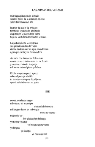 201
LAS ARMAS DEL VERANO
OYÜla palpitación del espacio
son los pasos de la estación en celo
sobre las brasas del año
Rumor de alas y de crótalos
tambores lejanos del chubasco
crepitación y jadeo de la tierra
bajo su vestidura de insectos y raíces
La sed despierta y construye
sus grandes jaulas de vidrio
donde tu desnudez es agua encadenada
agua que canta y se desencadena
Armada con las armas del verano
entras en mi cuarto entras en mi frente
y desatas el río del lenguaje
mírate en estas rápidas palabras
El día se quema poco a poco
sobre el paisaje abolido
tu sombra es un país de pájaros
que el sol disipa con un gesto
EJE
PORELarcaduzdesangre
mi cuerpo en tu cuerpo
manantial de noche
mi lengua de sol en tu bosque
artesa tu cuerpo
trigo rojo yo
Por el arcaduz de hueso
yo noche yo agua
yo bosque que avanza
yo lengua
yo cuerpo
yo hueso de sol
 
