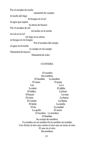 202
Por el arcaduz de noche
manantial de cuerpos
tú noche del trigo
tú bosque en el sol
tú agua que espera
tú artesa de huesos
Por el arcaduz de sol
mi noche en tu noche
mi sol en tu sol
mi trigo en tu artesa
tu bosque en mi lengua
Por el arcaduz del cuerpo
el agua en la noche
tu cuerpo en mi cuerpo
Manantial de huesos
Manantial de soles
CUSTODIA
El nombre
Sussombras
El hombre La hembra
El mazo El gong
Lai La o
La torre Elaljibe
Elíndice La hora
Elhueso La rosa
Elrocío La huesa
Elvenero La llama
Eltizón La noche
Elrío La ciudad
La quilla El ancla
El hembro La hombra
Elhombre
Su cuerpo de nombres
Tu nombre en mi nombre En tu nombre mi nombre
Uno frente al otro uno contra el otro uno en torno al otro
El uno en el otro
Sin nombres
 