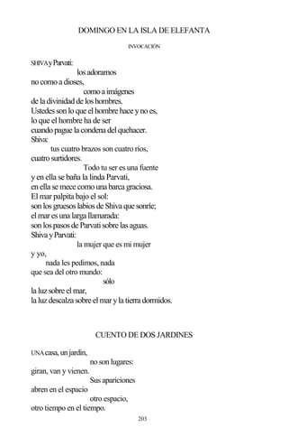 203
DOMINGO EN LA ISLA DE ELEFANTA
INVOCACIÓN
SHIVAyParvati:
losadoramos
nocomoa dioses,
comoaimágenes
de la divinidadde loshombres.
Ustedessonloque elhombre hace ynoes,
lo que el hombre ha de ser
cuandopague la condena delquehacer.
Shiva:
tus cuatro brazos son cuatro ríos,
cuatrosurtidores.
Todo tu ser es una fuente
yen ella se baña la linda Parvati,
enella se mece comouna barca graciosa.
El mar palpita bajo el sol:
sonlosgruesoslabiosde Shiva que sonríe;
elmaresuna larga llamarada:
sonlospasosde Parvatisobre lasaguas.
ShivayParvati:
la mujer que es mi mujer
y yo,
nada les pedimos, nada
que sea del otro mundo:
sólo
la luzsobre elmar,
la luzdescalza sobre elmaryla tierra dormidos.
CUENTO DE DOS JARDINES
UNAcasa,unjardín,
no son lugares:
giran, van y vienen.
Sus apariciones
abren en el espacio
otro espacio,
otro tiempo en el tiempo.
 