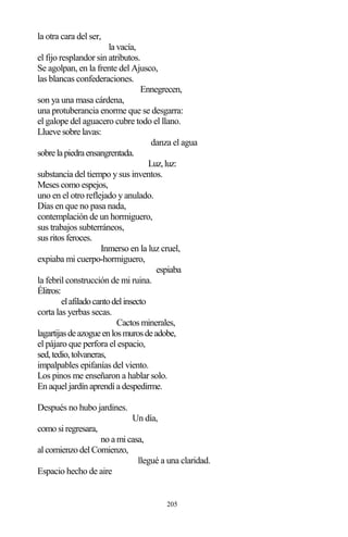 205
la otra cara del ser,
la vacía,
el fijo resplandor sin atributos.
Se agolpan, en la frente del Ajusco,
las blancas confederaciones.
Ennegrecen,
son ya una masa cárdena,
una protuberancia enorme que se desgarra:
el galope del aguacero cubre todo el llano.
Llueve sobre lavas:
danza el agua
sobrelapiedraensangrentada.
Luz,luz:
substancia del tiempo y sus inventos.
Meses como espejos,
uno en el otro reflejado y anulado.
Días en que no pasa nada,
contemplación de un hormiguero,
sus trabajos subterráneos,
sus ritos feroces.
Inmerso en la luz cruel,
expiaba mi cuerpo-hormiguero,
espiaba
la febril construcción de mi ruina.
Élitros:
elafiladocantodelinsecto
corta las yerbas secas.
Cactos minerales,
lagartijasdeazogueenlosmurosdeadobe,
el pájaro que perfora el espacio,
sed,tedio,tolvaneras,
impalpables epifanías del viento.
Los pinos me enseñaron a hablar solo.
En aquel jardín aprendí a despedirme.
Después no hubo jardines.
Un día,
como si regresara,
no a mi casa,
al comienzo del Comienzo,
llegué a una claridad.
Espacio hecho de aire
 