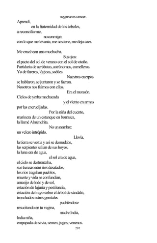 207
negarseescrecer.
Aprendí,
en la fraternidad de los árboles,
areconciliarme,
noconmigo:
conloquemelevanta,mesostiene,medejacaer.
Mecrucéconunamuchacha.
Susojos:
el pacto del sol de verano con el sol de otoño.
Partidariadeacróbatas,astrónomos,camelleros.
Yodefareros,lógicos,sadúes.
Nuestroscuerpos
sehablaron,sejuntaronysefueron.
Nosotrosnosfuimosconellos.
Eraelmonzón.
Cielosdeyerbamachacada
yelvientoenarmas
porlasencrucijadas.
Por la niña del cuento,
marinera de un estanque en borrasca,
lallaméAlmendrita.
Nounnombre:
unvelerointrépido.
Llovía,
latierrasevestíayasísedesnudaba,
lasserpientessalíandesushoyos,
la luna era de agua,
elsoleradeagua,
elcielosedestrenzaba,
sustrenzaseranríosdesatados,
losríostragabanpueblos,
muerteyvidaseconfundían,
amasijodelodoydesol,
estacióndelujuriaypestilencia,
estación del rayo sobre el árbol de sándalo,
tronchadosastrosgenitales
pudriéndose
resucitandoentuvagina,
madreIndia,
Indianiña,
empapadadesavia,semen,jugos,venenos.
 