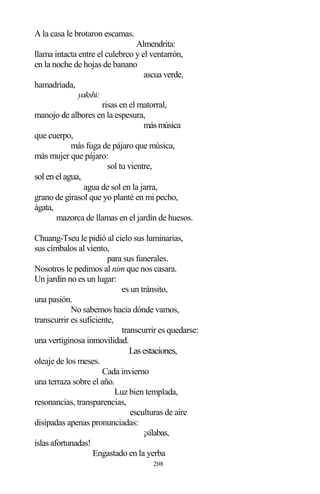 208
A la casa le brotaron escamas.
Almendrita:
llama intacta entre el culebreo y el ventarrón,
en la noche de hojas de banano
ascua verde,
hamadríada,
yakshi:
risas en el matorral,
manojo de albores en la espesura,
másmúsica
que cuerpo,
más fuga de pájaro que música,
más mujer que pájaro:
sol tu vientre,
solenelagua,
agua de sol en la jarra,
grano de girasol que yo planté en mi pecho,
ágata,
mazorca de llamas en el jardín de huesos.
Chuang-Tseu le pidió al cielo sus luminarias,
sus címbalos al viento,
para sus funerales.
Nosotros le pedimos al nim que nos casara.
Un jardín no es un lugar:
es un tránsito,
una pasión.
No sabemos hacia dónde vamos,
transcurrir es suficiente,
transcurrir es quedarse:
una vertiginosa inmovilidad.
Lasestaciones,
oleaje de los meses.
Cada invierno
una terraza sobre el año.
Luz bien templada,
resonancias, transparencias,
esculturas de aire
disipadas apenas pronunciadas:
¡sílabas,
islas afortunadas!
Engastado en la yerba
 