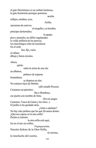 209
el gato Demóstenes es un carbón luminoso,
la gata Semíramis persigue quimeras,
acecha
reflejos, sombras, ecos.
Arriba,
sarcasmos de cuervos;
el urogallo y su hembra,
príncipes desterrados;
la upupa,
pico y penacho, un alfiler engalanado;
la verde artillería de los pericos;
los murciélagos color de anochecer.
En el cielo
liso, fijo, vacío,
el milano
dibuja y borra círculos.
Ahora,
quieto
sobre la arista de una ola:
un albatros,
peñasco de espuma.
Instantáneo,
se dispersa en alas.
No estamos lejos de Durban
(allí estudió Pessoa).
Cruzamos un petrolero.
Iba a Mombasa,
ese puerto con nombre de fruta.
(En mi sangre:
Camoens, Vasco de Gama y los otros...)
El jardín se ha quedado atrás.
¿Atrás o adelante?
No hay más jardines que los que llevamos dentro.
¿Qué nos espera en la otra orilla?
Pasión es tránsito:
la otra orilla está aquí,
luz en el aire sin orillas,
Prajnaparamita,
Nuestra Señora de la Otra Orilla,
tú misma,
la muchacha del cuento,
 