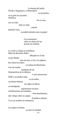 210
la alumna del jardín.
Olvidé a Nagarjuna y a Dharmakirti
en tus pechos,
en tu grito los encontré,
Maithuna,
dos en uno,
uno en todo,
todo en nada,
¡sunyata,
plenitud vacía,
vacuidad redonda como tu grupa!
Los cormoranes:
sobre un charco de luz
pescan sus sombras.
La visión se disipa en torbellinos,
hélice de diecisiete sílabas
dibujada en el mar
no por Basho:
por mis ojos, el sol y los pájaros,
hoy, hacia las cuatro,
a la altura de Mauritania.
Una ola estalla:
mariposas de sal.
Metamorfosis de lo idéntico.
A esta misma hora
Delhi y sus piedras rojas,
su río turbio,
sus domos blancos,
sus siglos en añicos,
se transfiguran:
arquitecturas sin peso,
cristalizaciones casi mentales.
Desvanecimientos,
alto vértigo sobre un espejo.
El jardín se abisma.
Ya es un nombre sin substancia.
Los signos se borran:
yo miro la claridad
 