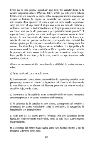 213
Como no ha sido posible reproducir aquí todas las características de la
edición original de Blanco (México, 1967), señalo que este poema debería
leerse como una sucesión de signos sobre una página única; a medida que
avanza la lectura, la página se desdobla: un espacio que en su
movimiento deja aparecer el texto y que, en cierto modo, lo produce.
Algo así como el viaje inmóvil al que nos invita un rollo de pinturas y
emblemas tántricos: si lo desenrollamos, se despliega ante nuestros ojos
un ritual, una suerte de procesión o peregrinación hacia ¿dónde? El
espacio fluye, engendra un texto, lo disipa –transcurre como si fuese
tiempo. A esta disposición de orden temporal y que es la forma que
adopta el curso del poema: su discurso, corresponde otra, espacial: las
distintas partes que lo componen están distribuidas como las regiones, los
colores, los símbolos y las figuras de un mándala... La tipografía y la
encuadernación de la primera edición de Blanco querían subrayar no tanto
la presencia del texto como la del espacio que lo sostiene: aquello que
hace posible la escritura y la lectura, aquello en que terminan toda
escritura y lectura.
Blanco es una composición que ofrece la posibilidad de varias lecturas, a
saber:
a) En su totalidad, como un solo texto;
b) la columna del centro, con exclusión de las de izquierda y derecha, es un
poema cuyo tema es el tránsito de la palabra, del silencio al silencio (de
lo «en blanco» a lo blanco –al blanco), pasando por cuatro estados:
amarillo, rojo, verde y azul;
c) la columna de la izquierda es un poema dividido en cuatro momentos
que corresponden a los cuatro elementos tradicionales;
d) la columna de la derecha es otro poema, contrapunto del anterior y
compuesto de cuatro variaciones sobre la sensación, la percepción, la
imaginación y el entendimiento;
e) cada una de las cuatro partes formadas por dos columnas puede
leerse, sin tener en cuenta esa división, como un solo texto: cuatro poemas
independientes;
f) la columna del centro puede leerse como seis poemas sueltos y las de
izquierda y derecha como ocho.
 