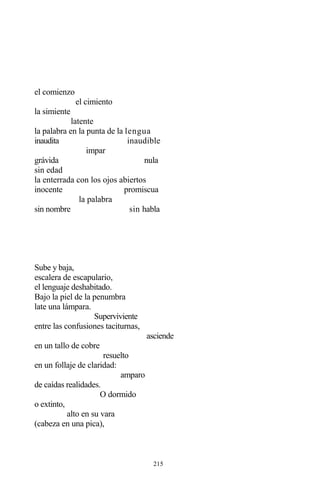 215
el comienzo
el cimiento
la simiente
latente
la palabra en la punta de la lengua
inaudita inaudible
impar
grávida nula
sin edad
la enterrada con los ojos abiertos
inocente promiscua
la palabra
sin nombre sin habla
Sube y baja,
escalera de escapulario,
el lenguaje deshabitado.
Bajo la piel de la penumbra
late una lámpara.
Superviviente
entre las confusiones taciturnas,
asciende
en un tallo de cobre
resuelto
en un follaje de claridad:
amparo
de caídas realidades.
O dormido
o extinto,
alto en su vara
(cabeza en una pica),
 