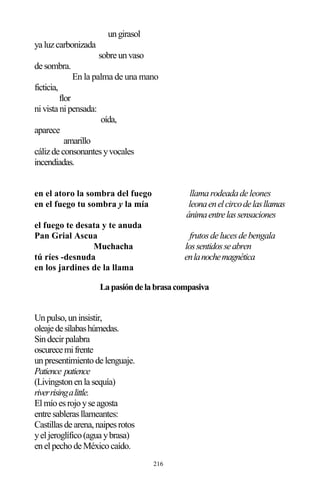 216
ungirasol
ya luzcarbonizada
sobre unvaso
de sombra.
En la palma de una mano
ficticia,
flor
nivista nipensada:
oída,
aparece
amarillo
cálizde consonantesyvocales
incendiadas.
en el atoro la sombra del fuego llamarodeadade leones
en el fuego tu sombra y la mía leonaenelcircodelasllamas
ánimaentrelassensaciones
el fuego te desata y te anuda
Pan Grial Ascua frutosde lucesde bengala
Muchacha lossentidosseabren
tú ríes -desnuda enlanochemagnética
en los jardines de la llama
Lapasióndelabrasacompasiva
Unpulso,uninsistir,
oleajedesílabashúmedas.
Sindecirpalabra
oscurecemifrente
unpresentimientode lenguaje.
Patience patience
(Livingstonenla sequía)
riverrisingalittle.
Elmíoesrojoyse agosta
entre sablerasllameantes:
Castillasde arena,naipesrotos
yeljeroglífico(agua ybrasa)
enelpechode Méxicocaído.
 