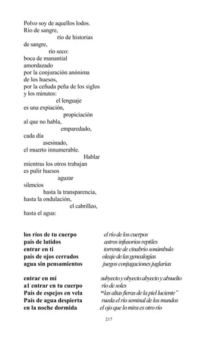217
Polvo soy de aquellos lodos.
Río de sangre,
río de historias
de sangre,
río seco:
boca de manantial
amordazado
por la conjuración anónima
de los huesos,
por la ceñuda peña de los siglos
y los minutos:
el lenguaje
es una expiación,
propiciación
al que no habla,
emparedado,
cada día
asesinado,
el muerto innumerable.
Hablar
mientras los otros trabajan
es pulir huesos
aguzar
silencios
hasta la transparencia,
hasta la ondulación,
el cabrilleo,
hasta el agua:
los ríos de tu cuerpo elríodeloscuerpos
país de latidos astrosinfusoriosreptiles
entrar en ti torrentedecinabriosonámbulo
país de ojos cerrados oleajedelasgenealogías
agua sin pensamientos juegosconjugacionesjuglarías
entrar en mí subyectoyobyectoabyectoyabsuelto
a1 entrar en tu cuerpo ríodesoles
País de espejos en vela “lasaltasfierasdelapielluciente”
País de agua despierta ruedaelríoseminaldelosmundos
en la noche dormida elojoquelomiraesotrorío
 